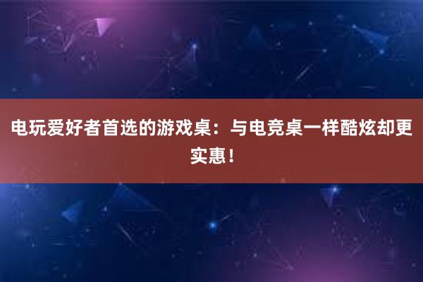 电玩爱好者首选的游戏桌：与电竞桌一样酷炫却更实惠！