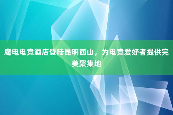 魔电电竞酒店登陆昆明西山，为电竞爱好者提供完美聚集地